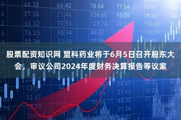 股票配资知识网 盟科药业将于6月5日召开股东大会，审议公司2024年度财务决算报告等议案