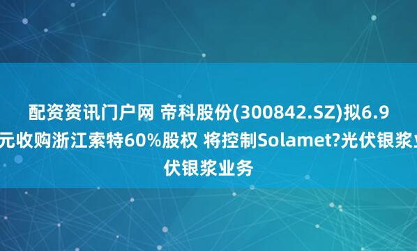 配资资讯门户网 帝科股份(300842.SZ)拟6.96亿元收购浙江索特60%股权 将控制Solamet?光伏银浆业务