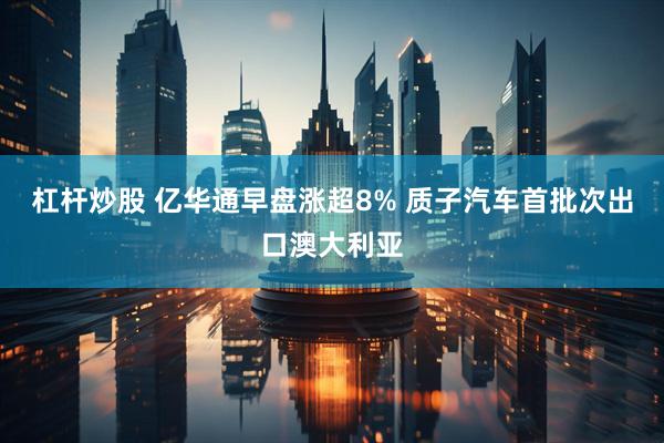 杠杆炒股 亿华通早盘涨超8% 质子汽车首批次出口澳大利亚
