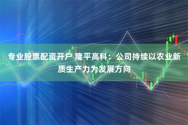 专业股票配资开户 隆平高科：公司持续以农业新质生产力为发展方向