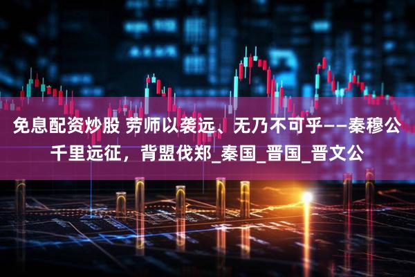 免息配资炒股 劳师以袭远、无乃不可乎——秦穆公千里远征，背盟伐郑_秦国_晋国_晋文公