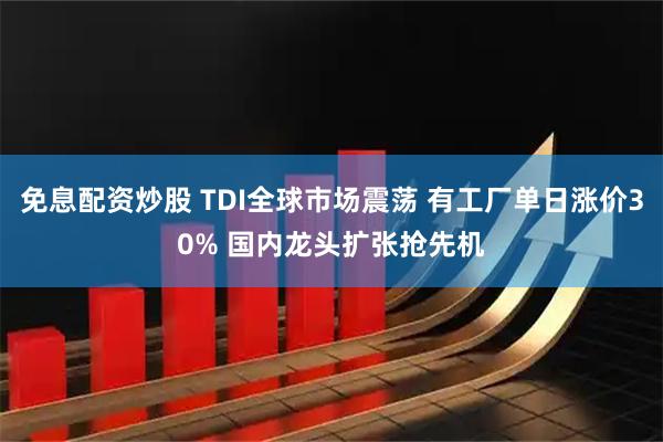 免息配资炒股 TDI全球市场震荡 有工厂单日涨价30% 国内龙头扩张抢先机