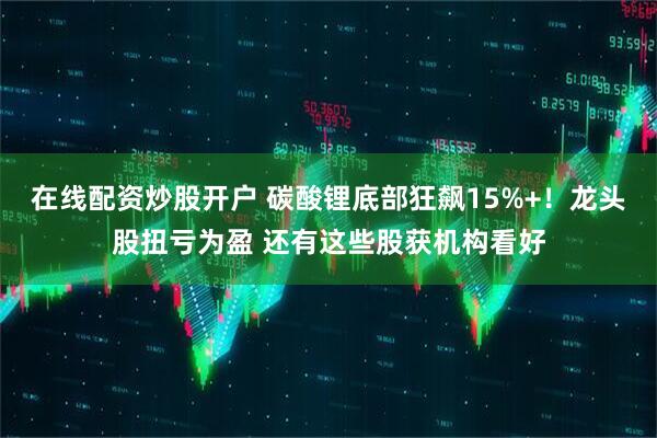 在线配资炒股开户 碳酸锂底部狂飙15%+！龙头股扭亏为盈 还有这些股获机构看好