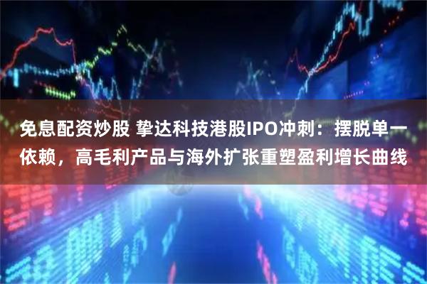 免息配资炒股 挚达科技港股IPO冲刺：摆脱单一依赖，高毛利产品与海外扩张重塑盈利增长曲线