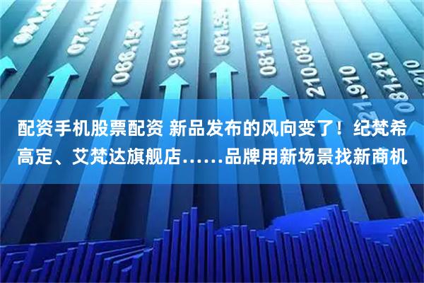 配资手机股票配资 新品发布的风向变了！纪梵希高定、艾梵达旗舰店……品牌用新场景找新商机