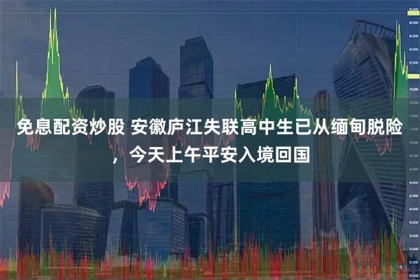 免息配资炒股 安徽庐江失联高中生已从缅甸脱险，今天上午平安入境回国