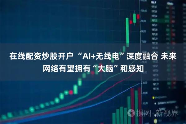 在线配资炒股开户 “AI+无线电”深度融合 未来网络有望拥有“大脑”和感知