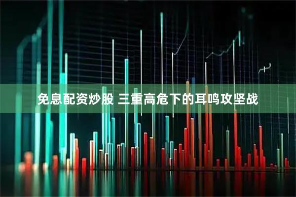免息配资炒股 三重高危下的耳鸣攻坚战