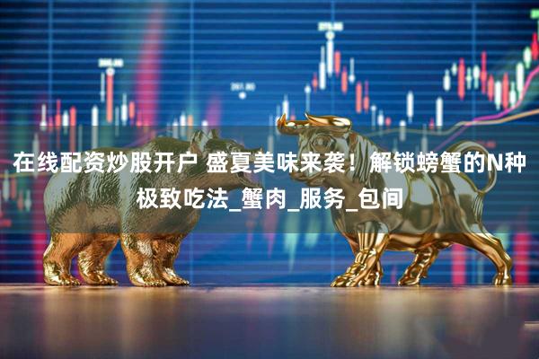 在线配资炒股开户 盛夏美味来袭！解锁螃蟹的N种极致吃法_蟹肉_服务_包间