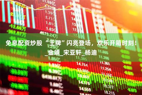 免息配资炒股 “王牌”闪亮登场，欢乐开箱时刻！_金靖_宋亚轩_杨迪