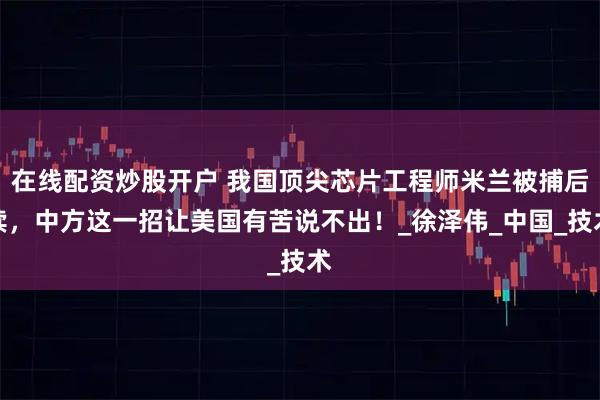 在线配资炒股开户 我国顶尖芯片工程师米兰被捕后续，中方这一招让美国有苦说不出！_徐泽伟_中国_技术