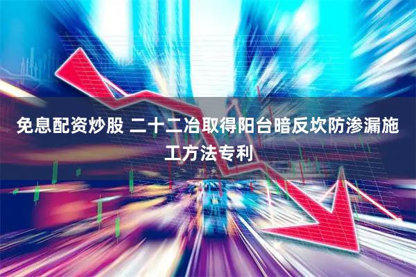 免息配资炒股 二十二冶取得阳台暗反坎防渗漏施工方法专利