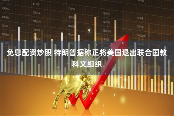 免息配资炒股 特朗普据称正将美国退出联合国教科文组织
