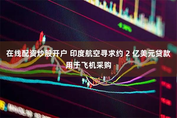 在线配资炒股开户 印度航空寻求约 2 亿美元贷款用于飞机采购