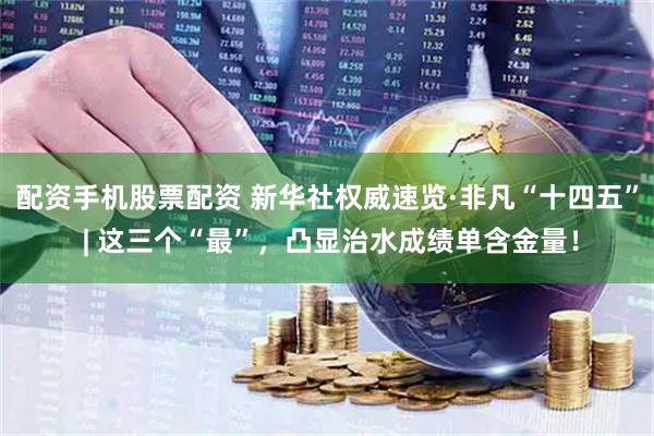 配资手机股票配资 新华社权威速览·非凡“十四五” | 这三个“最”，凸显治水成绩单含金量！