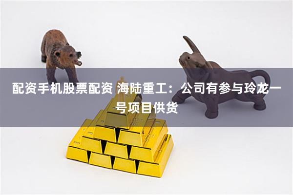 配资手机股票配资 海陆重工：公司有参与玲龙一号项目供货